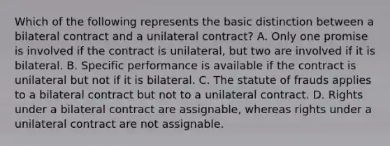 Which of the following represents the basic distinction between a bilateral contract and a unilateral contract? A. Only one promise is involved if the contract is unilateral, but two are involved if it is bilateral. B. Specific performance is available if the contract is unilateral but not if it is bilateral. C. The statute of frauds applies to a bilateral contract but not to a unilateral contract. D. Rights under a bilateral contract are assignable, whereas rights under a unilateral contract are not assignable.