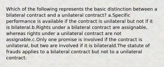 Which of the following represents the basic distinction between a bilateral contract and a unilateral contract? a.Specific performance is available if the contract is unilateral but not if it is bilateral.b.Rights under a bilateral contract are assignable, whereas rights under a unilateral contract are not assignable.c.Only one promise is involved if the contract is unilateral, but two are involved if it is bilaterald.The statute of frauds applies to a bilateral contract but not to a unilateral contract.