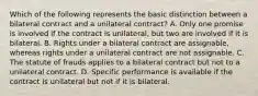 Which of the following represents the basic distinction between a bilateral contract and a unilateral contract? A. Only one promise is involved if the contract is unilateral, but two are involved if it is bilateral. B. Rights under a bilateral contract are assignable, whereas rights under a unilateral contract are not assignable. C. The statute of frauds applies to a bilateral contract but not to a unilateral contract. D. Specific performance is available if the contract is unilateral but not if it is bilateral.