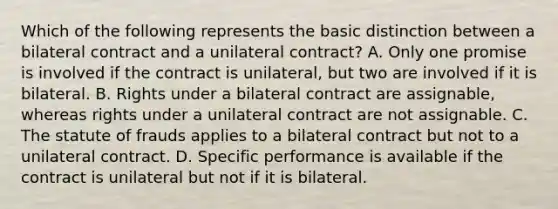 Which of the following represents the basic distinction between a bilateral contract and a unilateral contract? A. Only one promise is involved if the contract is unilateral, but two are involved if it is bilateral. B. Rights under a bilateral contract are assignable, whereas rights under a unilateral contract are not assignable. C. The statute of frauds applies to a bilateral contract but not to a unilateral contract. D. Specific performance is available if the contract is unilateral but not if it is bilateral.