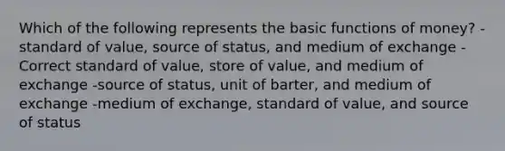 Which of the following represents the basic <a href='https://www.questionai.com/knowledge/kXa1cwTi7P-functions-of-money' class='anchor-knowledge'>functions of money</a>? -standard of value, source of status, and medium of exchange -Correct standard of value, store of value, and medium of exchange -source of status, unit of barter, and medium of exchange -medium of exchange, standard of value, and source of status