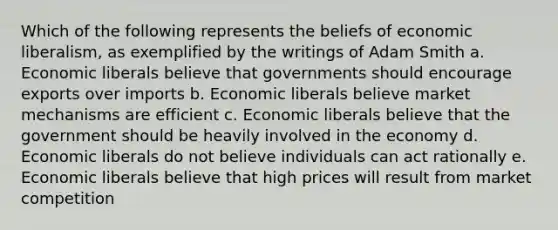 Which of the following represents the beliefs of economic liberalism, as exemplified by the writings of Adam Smith a. Economic liberals believe that governments should encourage exports over imports b. Economic liberals believe market mechanisms are efficient c. Economic liberals believe that the government should be heavily involved in the economy d. Economic liberals do not believe individuals can act rationally e. Economic liberals believe that high prices will result from market competition