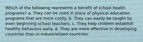 Which of the following represents a benefit of school health programs? a. They can be used in place of physical education programs that are more costly. b. They can easily be taught by even beginning school teachers. c. They help children establish healthy behaviors early. d. They are more effective in developing countries than in industrialized countries.