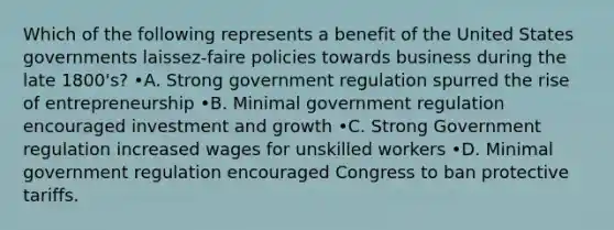 Which of the following represents a benefit of the United States governments laissez-faire policies towards business during the late 1800's? •A. Strong government regulation spurred the rise of entrepreneurship •B. Minimal government regulation encouraged investment and growth •C. Strong Government regulation increased wages for unskilled workers •D. Minimal government regulation encouraged Congress to ban protective tariffs.