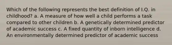 Which of the following represents the best definition of I.Q. in childhood? a. A measure of how well a child performs a task compared to other children b. A genetically determined predictor of academic success c. A fixed quantity of inborn intelligence d. An environmentally determined predictor of academic success