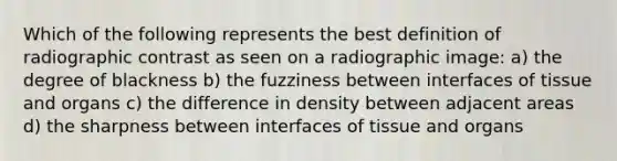 Which of the following represents the best definition of radiographic contrast as seen on a radiographic image: a) the degree of blackness b) the fuzziness between interfaces of tissue and organs c) the difference in density between adjacent areas d) the sharpness between interfaces of tissue and organs