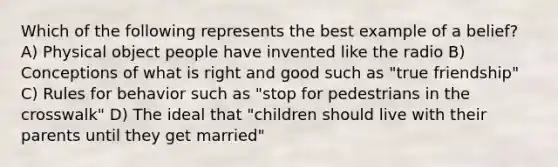 Which of the following represents the best example of a belief? A) Physical object people have invented like the radio B) Conceptions of what is right and good such as "true friendship" C) Rules for behavior such as "stop for pedestrians in the crosswalk" D) The ideal that "children should live with their parents until they get married"