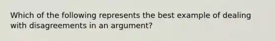 Which of the following represents the best example of dealing with disagreements in an argument?