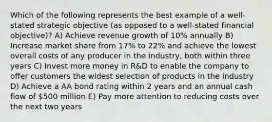 Which of the following represents the best example of a well-stated strategic objective (as opposed to a well-stated financial objective)? A) Achieve revenue growth of 10% annually B) Increase market share from 17% to 22% and achieve the lowest overall costs of any producer in the industry, both within three years C) Invest more money in R&D to enable the company to offer customers the widest selection of products in the industry D) Achieve a AA bond rating within 2 years and an annual cash flow of 500 million E) Pay more attention to reducing costs over the next two years