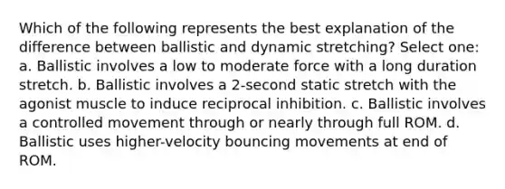 Which of the following represents the best explanation of the difference between ballistic and dynamic stretching? Select one: a. Ballistic involves a low to moderate force with a long duration stretch. b. Ballistic involves a 2-second static stretch with the agonist muscle to induce reciprocal inhibition. c. Ballistic involves a controlled movement through or nearly through full ROM. d. Ballistic uses higher-velocity bouncing movements at end of ROM.