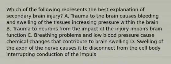 Which of the following represents the best explanation of secondary brain injury? A. Trauma to the brain causes bleeding and swelling of the tissues increasing pressure within the brain B. Trauma to neurons from the impact of the injury impairs brain function C. Breathing problems and low blood pressure cause chemical changes that contribute to brain swelling D. Swelling of the axon of the nerve causes it to disconnect from the cell body interrupting conduction of the impuls