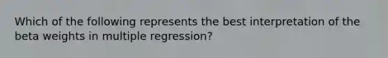 Which of the following represents the best interpretation of the beta weights in multiple regression?