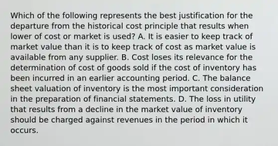 Which of the following represents the best justification for the departure from the historical cost principle that results when lower of cost or market is used? A. It is easier to keep track of market value than it is to keep track of cost as market value is available from any supplier. B. Cost loses its relevance for the determination of cost of goods sold if the cost of inventory has been incurred in an earlier accounting period. C. The balance sheet valuation of inventory is the most important consideration in the preparation of financial statements. D. The loss in utility that results from a decline in the market value of inventory should be charged against revenues in the period in which it occurs.