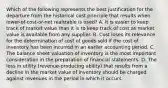 Which of the following represents the best justification for the departure from the historical cost principle that results when lower-of-cost-or-net realizable is used? A. It is easier to keep track of market value than it is to keep track of cost as market value is available from any supplier. B. Cost loses its relevance for the determination of cost of goods sold if the cost of inventory has been incurred in an earlier accounting period. C. The balance sheet valuation of inventory is the most important consideration in the preparation of financial statements. D. The loss in utility (revenue-producing ability) that results from a decline in the market value of inventory should be charged against revenues in the period in which it occurs.