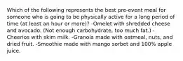 Which of the following represents the best pre-event meal for someone who is going to be physically active for a long period of time (at least an hour or more)? -Omelet with shredded cheese and avocado. (Not enough carbohydrate, too much fat.) -Cheerios with skim milk. -Granola made with oatmeal, nuts, and dried fruit. -Smoothie made with mango sorbet and 100% apple juice.