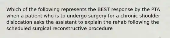 Which of the following represents the BEST response by the PTA when a patient who is to undergo surgery for a chronic shoulder dislocation asks the assistant to explain the rehab following the scheduled surgical reconstructive procedure