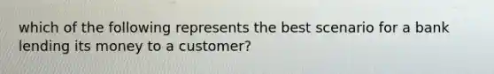 which of the following represents the best scenario for a bank lending its money to a customer?