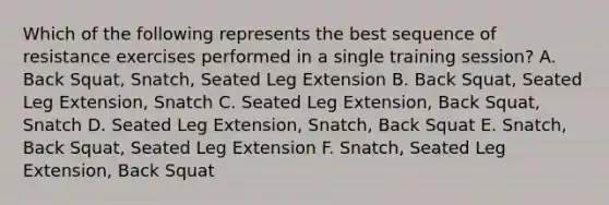 Which of the following represents the best sequence of resistance exercises performed in a single training session? A. Back Squat, Snatch, Seated Leg Extension B. Back Squat, Seated Leg Extension, Snatch C. Seated Leg Extension, Back Squat, Snatch D. Seated Leg Extension, Snatch, Back Squat E. Snatch, Back Squat, Seated Leg Extension F. Snatch, Seated Leg Extension, Back Squat