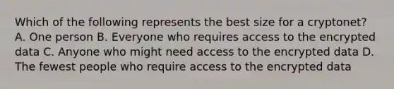 Which of the following represents the best size for a cryptonet? A. One person B. Everyone who requires access to the encrypted data C. Anyone who might need access to the encrypted data D. The fewest people who require access to the encrypted data