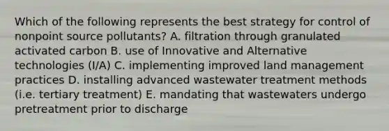 Which of the following represents the best strategy for control of nonpoint source pollutants? A. filtration through granulated activated carbon B. use of Innovative and Alternative technologies (I/A) C. implementing improved land management practices D. installing advanced wastewater treatment methods (i.e. tertiary treatment) E. mandating that wastewaters undergo pretreatment prior to discharge