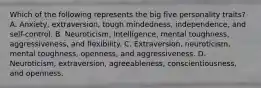 Which of the following represents the big five personality traits? A. Anxiety, extraversion, tough mindedness, independence, and self-control. B. Neuroticism, intelligence, mental toughness, aggressiveness, and flexibility. C. Extraversion, neuroticism, mental toughness, openness, and aggressiveness. D. Neuroticism, extraversion, agreeableness, conscientiousness, and openness.