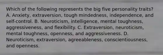 Which of the following represents the big five personality traits? A. Anxiety, extraversion, tough mindedness, independence, and self-control. B. Neuroticism, intelligence, mental toughness, aggressiveness, and flexibility. C. Extraversion, neuroticism, mental toughness, openness, and aggressiveness. D. Neuroticism, extraversion, agreeableness, conscientiousness, and openness.