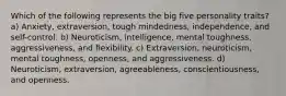 Which of the following represents the big five personality traits? a) Anxiety, extraversion, tough mindedness, independence, and self-control. b) Neuroticism, intelligence, mental toughness, aggressiveness, and flexibility. c) Extraversion, neuroticism, mental toughness, openness, and aggressiveness. d) Neuroticism, extraversion, agreeableness, conscientiousness, and openness.