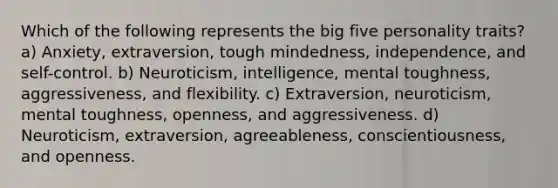 Which of the following represents the big five personality traits? a) Anxiety, extraversion, tough mindedness, independence, and self-control. b) Neuroticism, intelligence, mental toughness, aggressiveness, and flexibility. c) Extraversion, neuroticism, mental toughness, openness, and aggressiveness. d) Neuroticism, extraversion, agreeableness, conscientiousness, and openness.