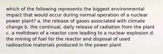 which of the following represents the biggest environmental impact that would occur during normal operation of a nuclear power plant? a. the release of gases associated with climate change b. the continual, daily release of radiation from the plant c. a meltdown of a reactor core leading to a nuclear explosion d. the mining of fuel for the reactor and disposal of used radioactive materials produced in the power plant