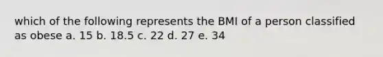 which of the following represents the BMI of a person classified as obese a. 15 b. 18.5 c. 22 d. 27 e. 34