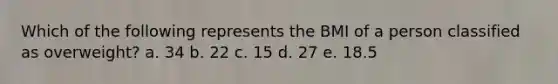 Which of the following represents the BMI of a person classified as overweight? a. 34 b. 22 c. 15 d. 27 e. 18.5