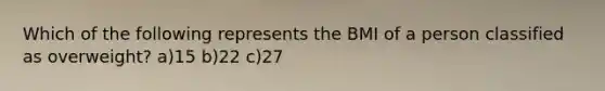 Which of the following represents the BMI of a person classified as overweight? a)15 b)22 c)27