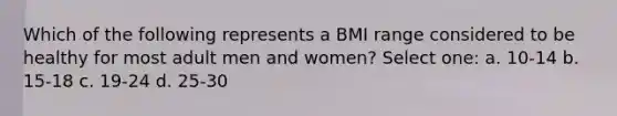 Which of the following represents a BMI range considered to be healthy for most adult men and women? Select one: a. 10-14 b. 15-18 c. 19-24 d. 25-30