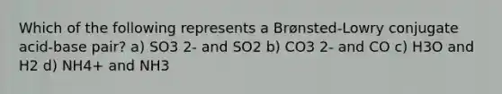 Which of the following represents a Brønsted-Lowry conjugate acid-base pair? a) SO3 2- and SO2 b) CO3 2- and CO c) H3O and H2 d) NH4+ and NH3