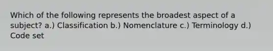 Which of the following represents the broadest aspect of a subject? a.) Classification b.) Nomenclature c.) Terminology d.) Code set