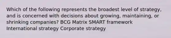 Which of the following represents the broadest level of strategy, and is concerned with decisions about growing, maintaining, or shrinking companies? BCG Matrix SMART framework International strategy Corporate strategy