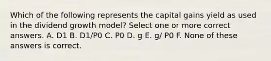 Which of the following represents the capital gains yield as used in the dividend growth model? Select one or more correct answers. A. D1 B. D1/P0 C. P0 D. g E. g/ P0 F. None of these answers is correct.