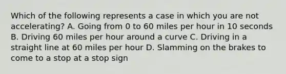 Which of the following represents a case in which you are not accelerating? A. Going from 0 to 60 miles per hour in 10 seconds B. Driving 60 miles per hour around a curve C. Driving in a straight line at 60 miles per hour D. Slamming on the brakes to come to a stop at a stop sign