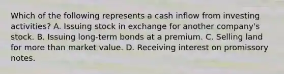 Which of the following represents a cash inflow from investing activities? A. Issuing stock in exchange for another company's stock. B. Issuing long-term bonds at a premium. C. Selling land for more than market value. D. Receiving interest on promissory notes.