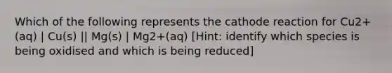 Which of the following represents the cathode reaction for Cu2+(aq) | Cu(s) || Mg(s) | Mg2+(aq) [Hint: identify which species is being oxidised and which is being reduced]