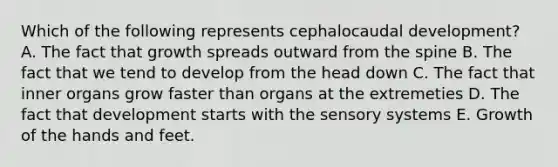 Which of the following represents cephalocaudal development? A. The fact that growth spreads outward from the spine B. The fact that we tend to develop from the head down C. The fact that inner organs grow faster than organs at the extremeties D. The fact that development starts with the sensory systems E. Growth of the hands and feet.