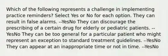 Which of the following represents a challenge in implementing practice reminders? Select Yes or No for each option. They can result in false alarms. --YesNo They can discourage the prescribing of a certain drug for elderly or pediatric patients. --YesNo They can be too general for a particular patient who might represent an exception to standard treatment guidelines. --YesNo They can appear at an inappropriate time or not in time. --YesNo