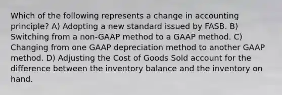 Which of the following represents a change in accounting principle? A) Adopting a new standard issued by FASB. B) Switching from a non-GAAP method to a GAAP method. C) Changing from one GAAP depreciation method to another GAAP method. D) Adjusting the Cost of Goods Sold account for the difference between the inventory balance and the inventory on hand.