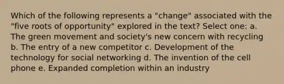 Which of the following represents a "change" associated with the "five roots of opportunity" explored in the text? Select one: a. The green movement and society's new concern with recycling b. The entry of a new competitor c. Development of the technology for social networking d. The invention of the cell phone e. Expanded completion within an industry