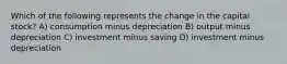 Which of the following represents the change in the capital stock? A) consumption minus depreciation B) output minus depreciation C) investment minus saving D) investment minus depreciation