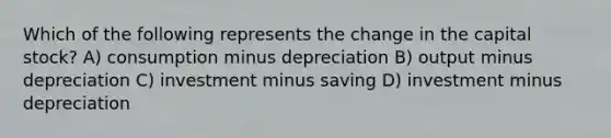 Which of the following represents the change in the capital stock? A) consumption minus depreciation B) output minus depreciation C) investment minus saving D) investment minus depreciation