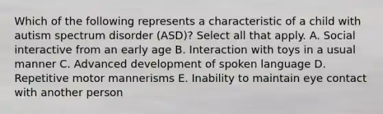 Which of the following represents a characteristic of a child with autism spectrum disorder (ASD)? Select all that apply. A. Social interactive from an early age B. Interaction with toys in a usual manner C. Advanced development of spoken language D. Repetitive motor mannerisms E. Inability to maintain eye contact with another person