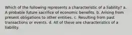 Which of the following represents a characteristic of a liability? a. A probable future sacrifice of economic benefits. b. Arising from present obligations to other entities. c. Resulting from past transactions or events. d. All of these are characteristics of a liability.