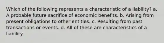 Which of the following represents a characteristic of a liability? a. A probable future sacrifice of economic benefits. b. Arising from present obligations to other entities. c. Resulting from past transactions or events. d. All of these are characteristics of a liability.