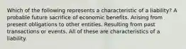 Which of the following represents a characteristic of a liability? A probable future sacrifice of economic benefits. Arising from present obligations to other entities. Resulting from past transactions or events. All of these are characteristics of a liability.